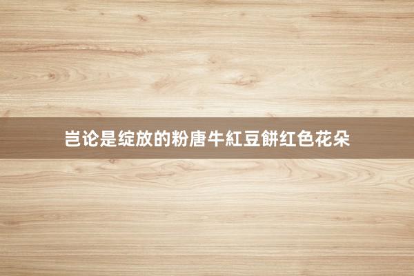 岂论是绽放的粉唐牛紅豆餅红色花朵