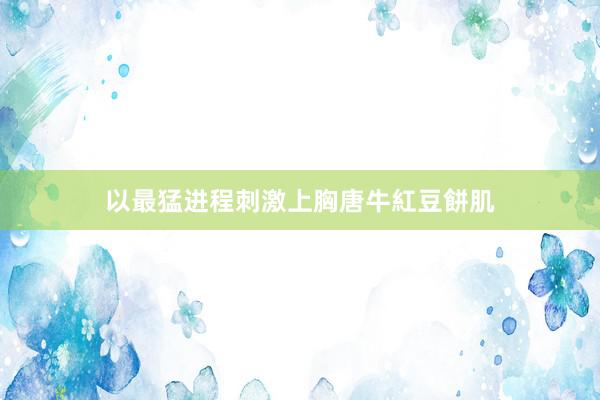 以最猛进程刺激上胸唐牛紅豆餅肌