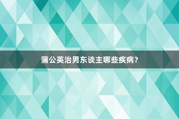 蒲公英治男东谈主哪些疾病？